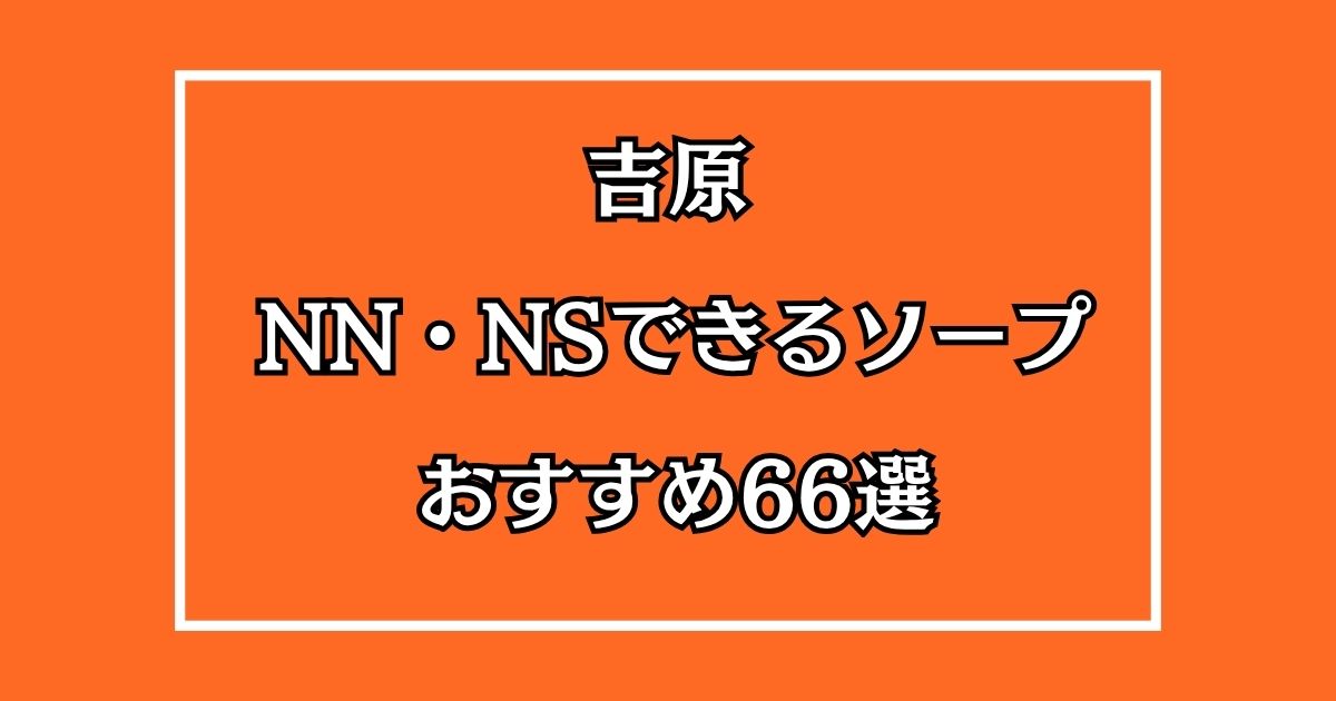 吉原でNN・NSできるおすすめソープ66選